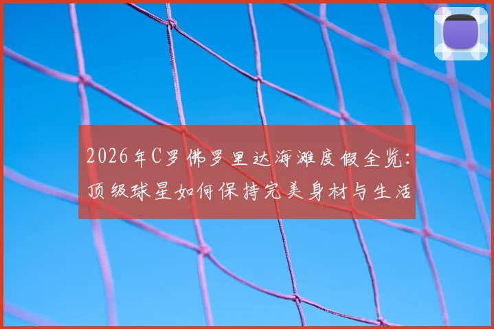 2026年C罗佛罗里达海滩度假全览:顶级球星如何保持完美身材与生活平衡