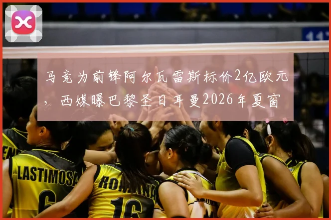马竞为前锋阿尔瓦雷斯标价2亿欧元,西媒曝巴黎圣日耳曼2026年夏窗有意求购,转会市场再起波澜
