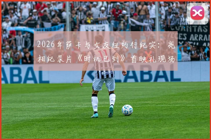 2026年萨卡与女友纽约行纪实：亮相纪录片《时机已到》首映礼现场，揭秘球星场外生活