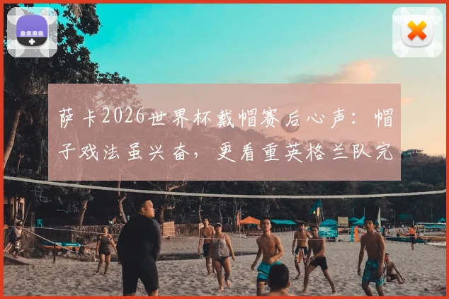 萨卡2026世界杯戴帽赛后心声:帽子戏法虽兴奋,更看重英格兰队完美收官表现