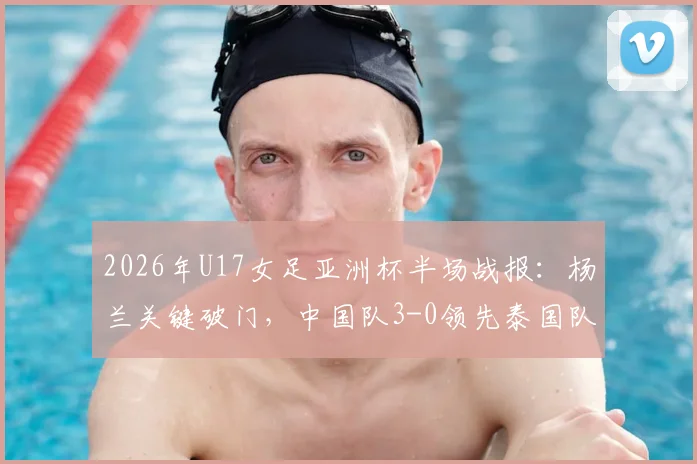 2026年U17女足亚洲杯半场战报：杨兰关键破门，中国队3-0领先泰国队，附赛事深度解读与球员分析