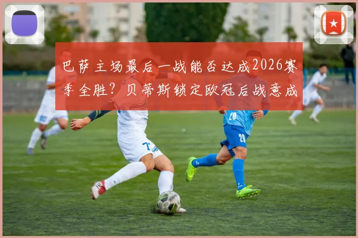 巴萨主场最后一战能否达成2026赛季全胜？贝蒂斯锁定欧冠后战意成疑，西甲前瞻分析