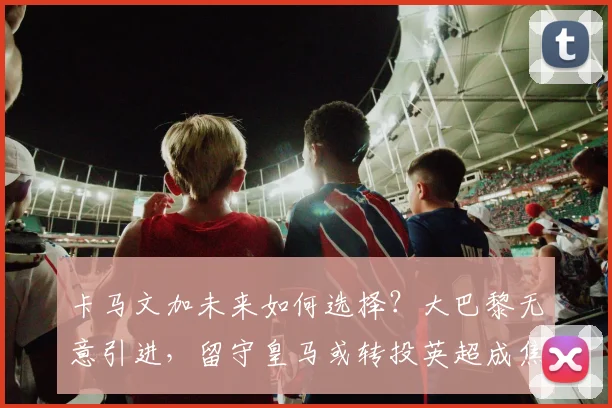 卡马文加未来如何选择？大巴黎无意引进，留守皇马或转投英超成焦点