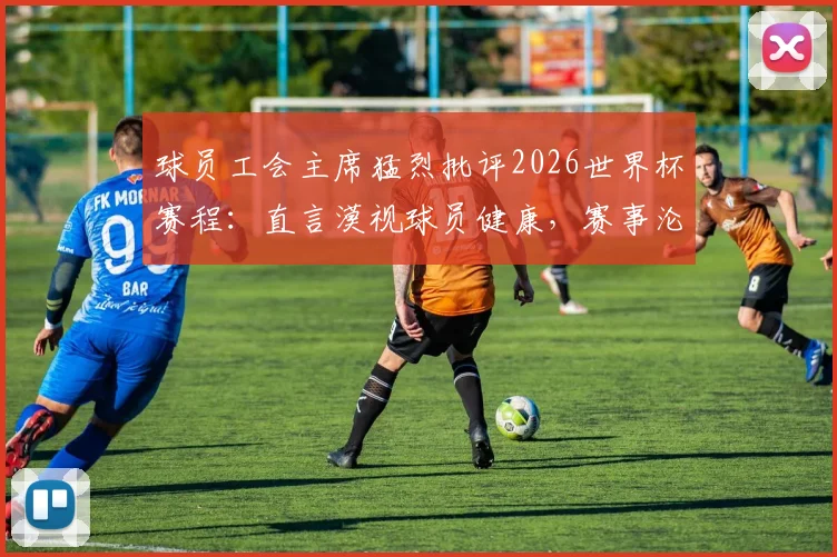 球员工会主席猛烈批评2026世界杯赛程：直言漠视球员健康，赛事沦为“弱肉强食”战场