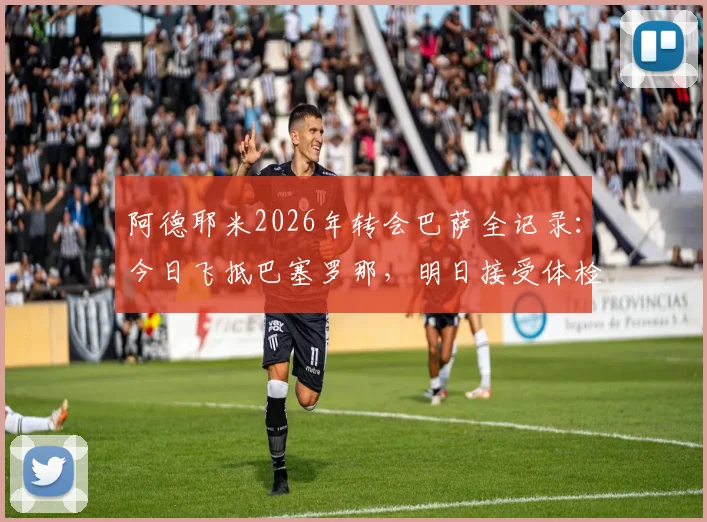 阿德耶米2026年转会巴萨全记录:今日飞抵巴塞罗那,明日接受体检后官宣在即