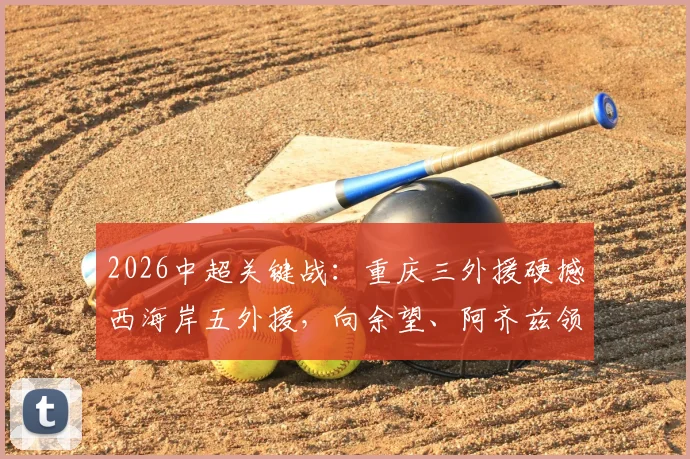 2026中超关键战:重庆三外援硬撼西海岸五外援,向余望、阿齐兹领衔先发阵容深度解析