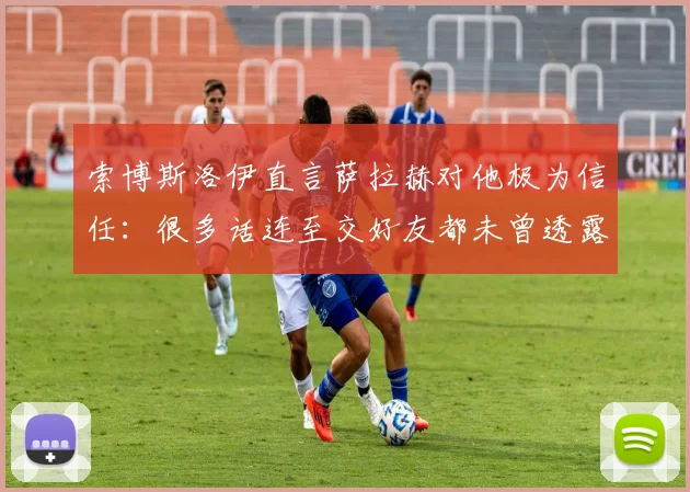 索博斯洛伊直言萨拉赫对他极为信任:很多话连至交好友都未曾透露,解密利物浦队内特殊纽带