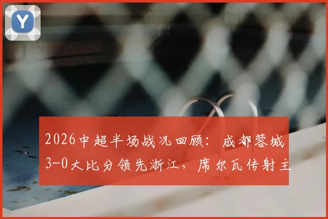 2026中超半场战况回顾：成都蓉城3-0大比分领先浙江，席尔瓦传射主导比赛，费利佩、韦世豪连场建功
