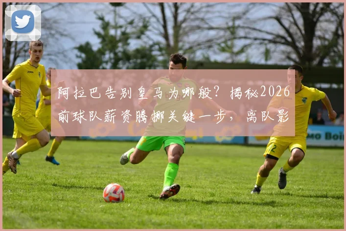 阿拉巴告别皇马为哪般？揭秘2026前球队薪资腾挪关键一步，离队影响与后续引援分析
