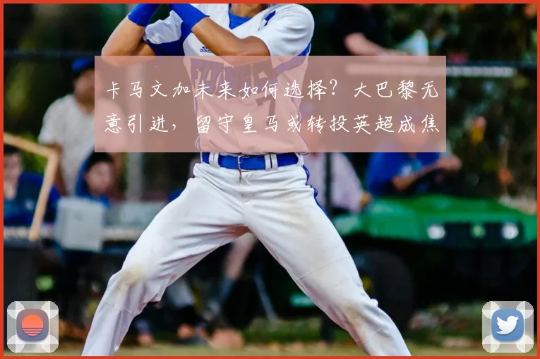 卡马文加未来如何选择？大巴黎无意引进，留守皇马或转投英超成焦点