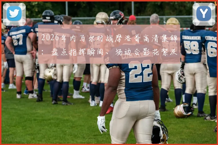2026年内马尔对战摩洛哥高清集锦：盘点指挥瞬间、场边合影花絮及个人突破精华