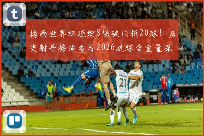 梅西世界杯连续8场破门斩20球！历史射手榜排名与2026进球含金量深度解析
