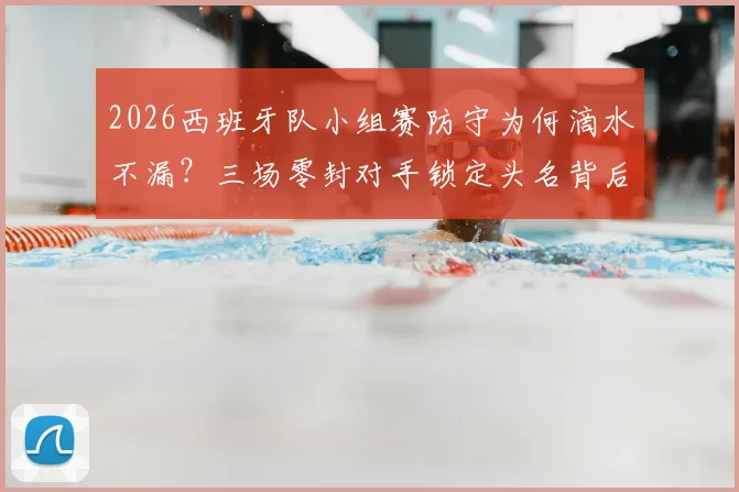 2026西班牙队小组赛防守为何滴水不漏？三场零封对手锁定头名背后的战术与人员解析