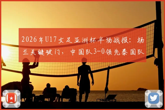 2026年U17女足亚洲杯半场战报:杨兰关键破门,中国队3-0领先泰国队,附赛事深度解读与球员分析