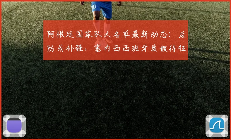 阿根廷国家队大名单最新动态：后防或补强，塞内西西班牙度假待征召，解析斯卡洛尼选人策略