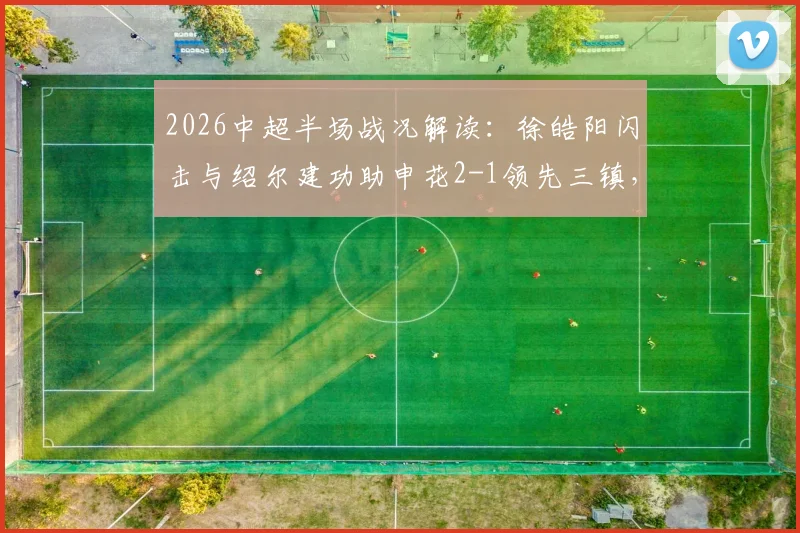 2026中超半场战况解读：徐皓阳闪击与绍尔建功助申花2-1领先三镇，关键进球过程全解析