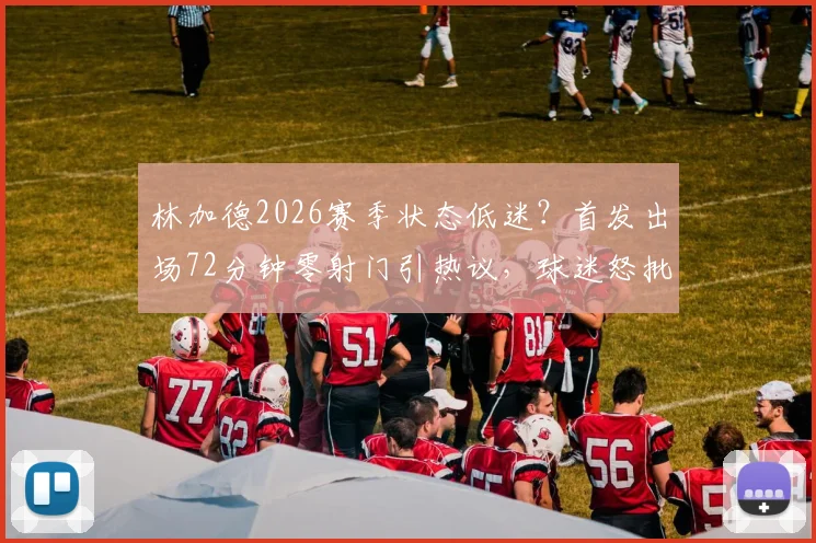 林加德2026赛季状态低迷?首发出场72分钟零射门引热议,球迷怒批其为最平庸球员