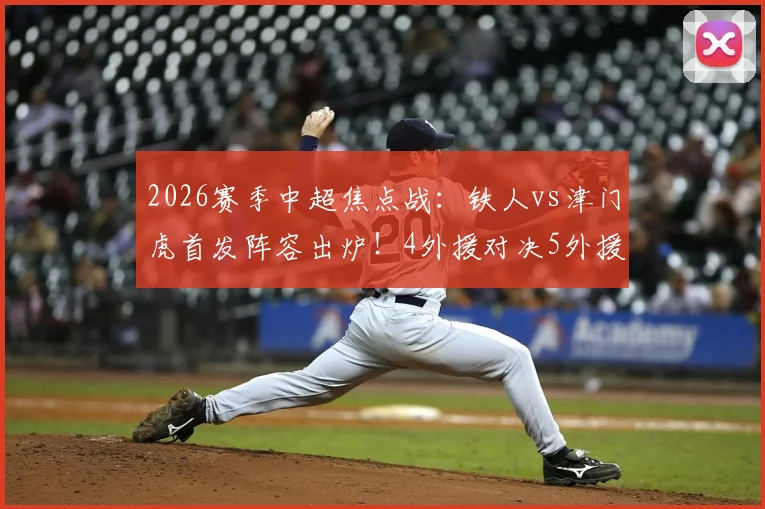 2026赛季中超焦点战:铁人vs津门虎首发阵容出炉!4外援对决5外援,邦本宜裕、巴顿能否左右战局?