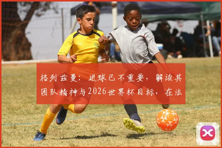 格列兹曼：进球已不重要，解读其团队精神与2026世界杯目标，在法国队扮演的关键角色