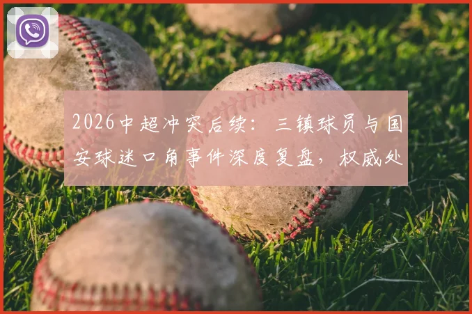 2026中超冲突后续:三镇球员与国安球迷口角事件深度复盘,权威处理结果与球迷反思