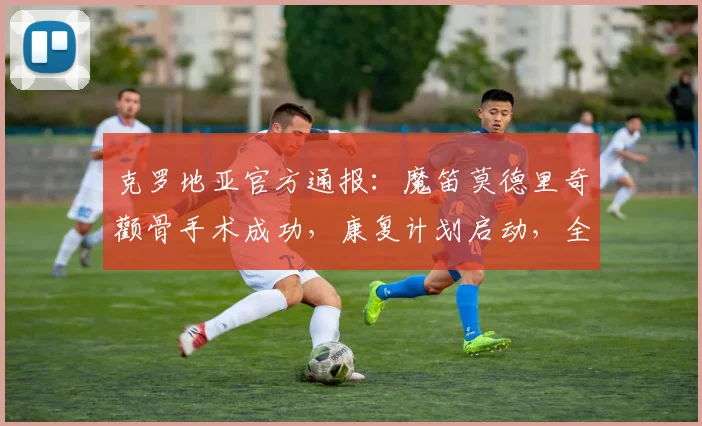 克罗地亚官方通报:魔笛莫德里奇颧骨手术成功,康复计划启动,全力冲刺2026世界杯