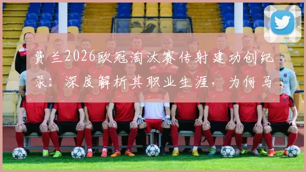 费兰2026欧冠淘汰赛传射建功创纪录：深度解析其职业生涯，为何马竞成其进球第二多苦主？数据与表现全复盘