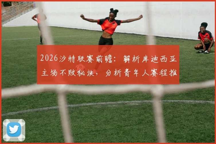 2026沙特联赛前瞻：解析库迪西亚主场不败秘诀，分析青年人赛程推迟带来的体能状态影响