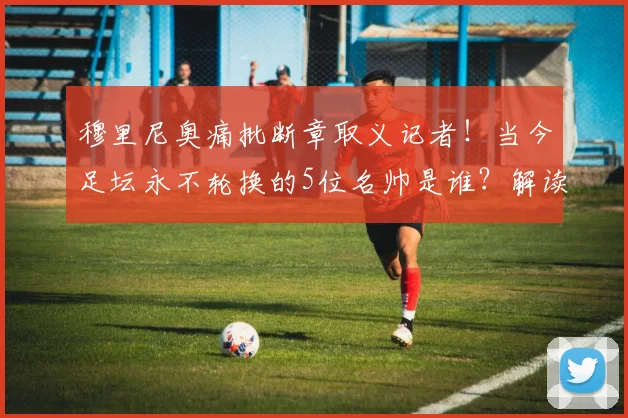 穆里尼奥痛批断章取义记者！当今足坛永不轮换的5位名帅是谁？解读其阵容选择逻辑