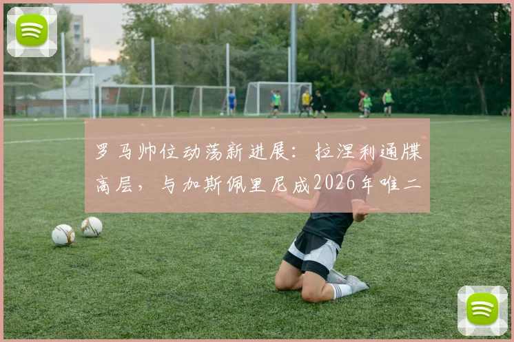 罗马帅位动荡新进展:拉涅利通牒高层,与加斯佩里尼成2026年唯二选择,战术风格对比分析