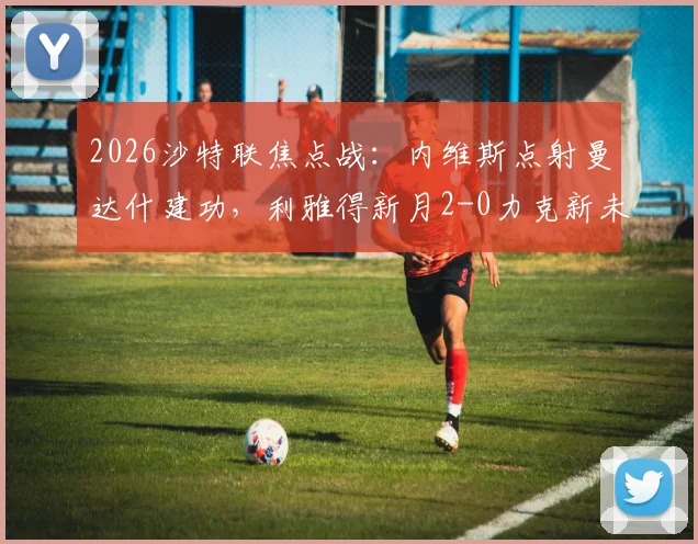 2026沙特联焦点战:内维斯点射曼达什建功,利雅得新月2-0力克新未来城,赛后积分榜深度解读