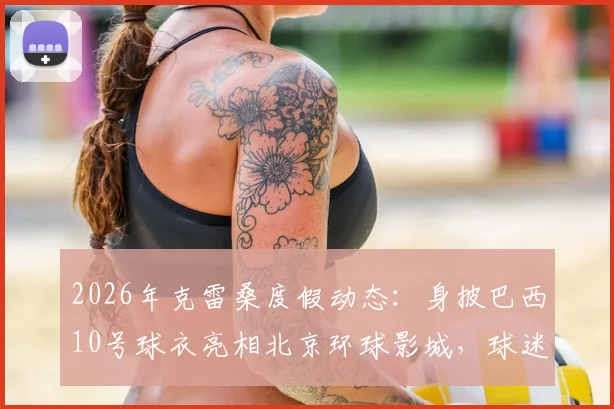 2026年克雷桑度假动态：身披巴西10号球衣亮相北京环球影城，球迷关注其行程与状态