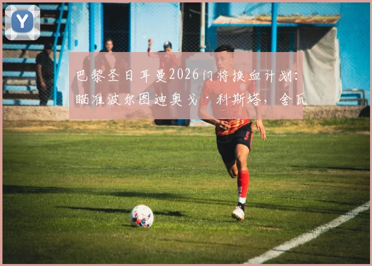 巴黎圣日耳曼2026门将换血计划:瞄准波尔图迪奥戈·科斯塔,舍瓦利耶离队倒计时,谁将接班纳瓦斯?