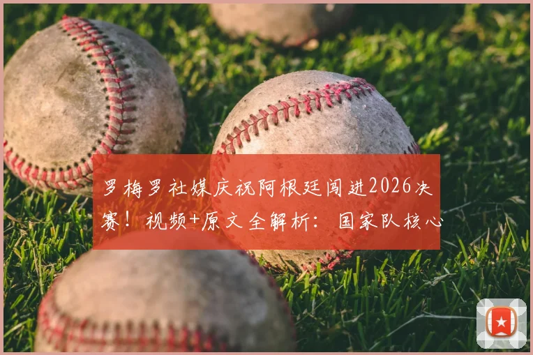 罗梅罗社媒庆祝阿根廷闯进2026决赛!视频+原文全解析:国家队核心誓言再次倾尽全力,决赛阵容引热议