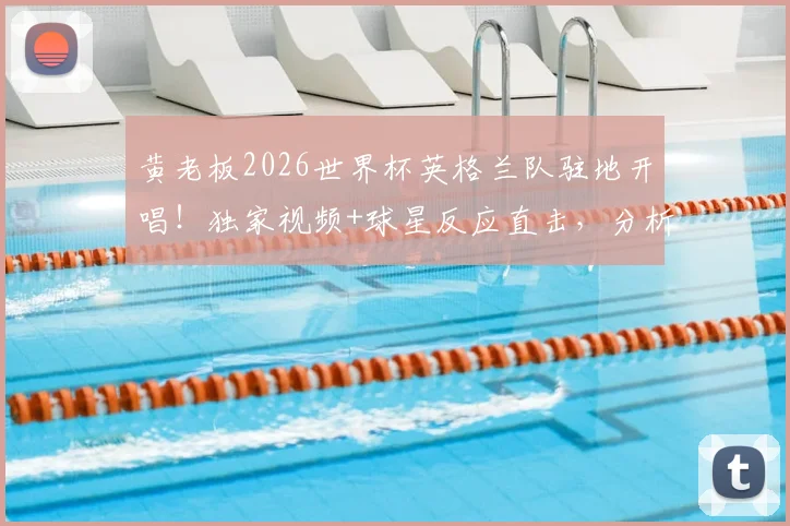 黄老板2026世界杯英格兰队驻地开唱!独家视频+球星反应直击,分析三狮军团如何备战法国