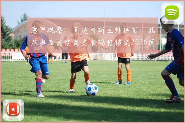 意甲观察：乌迪内斯主帅坦言，扎尼奥洛持续高光表现将锁定2026国家队席位