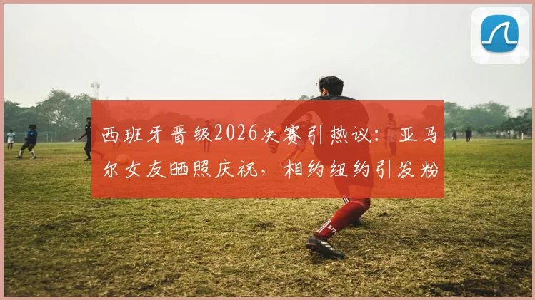 西班牙晋级2026决赛引热议：亚马尔女友晒照庆祝，相约纽约引发粉丝关注
