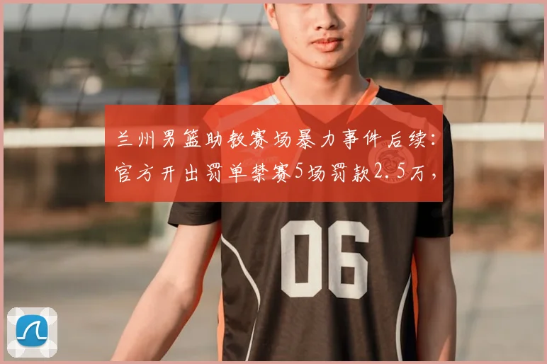 兰州男篮助教赛场暴力事件后续：官方开出罚单禁赛5场罚款2.5万，球场暴力零容忍