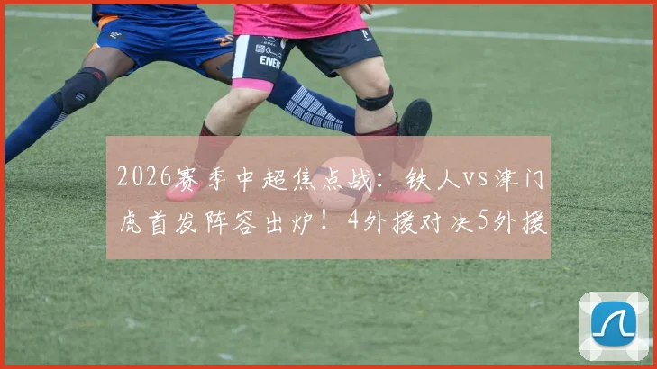 2026赛季中超焦点战：铁人vs津门虎首发阵容出炉！4外援对决5外援，邦本宜裕、巴顿能否左右战局？