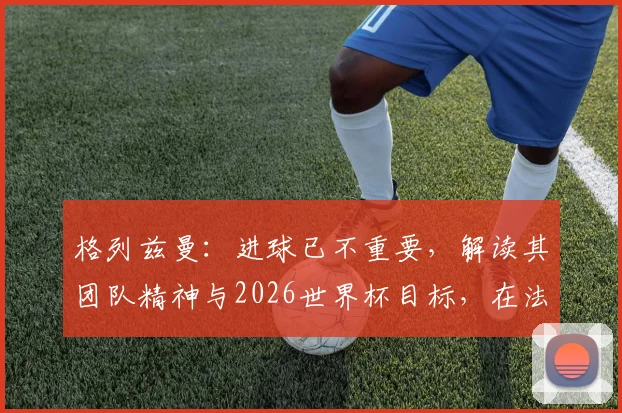 格列兹曼：进球已不重要，解读其团队精神与2026世界杯目标，在法国队扮演的关键角色