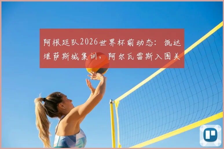 阿根廷队2026世界杯前动态：抵达堪萨斯城集训，阿尔瓦雷斯入围关键战名单解析