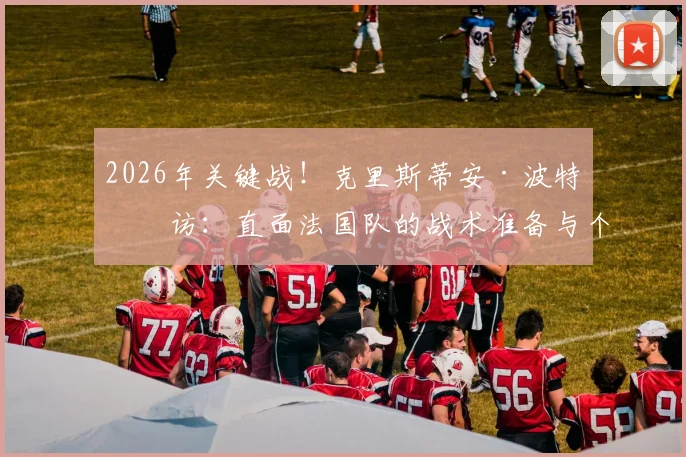 2026年关键战!克里斯蒂安·波特专访:直面法国队的战术准备与个人期待全解析