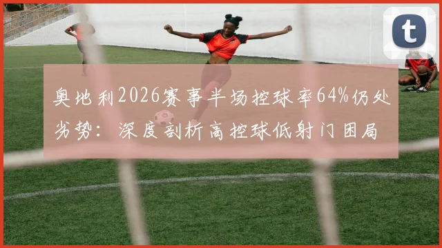 奥地利2026赛事半场控球率64%仍处劣势：深度剖析高控球低射门困局，约旦高效反击战术解析