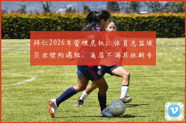 拜仁2026年管理危机:体育总监埃贝尔续约遇阻,高层不满其独断专行管理风格,内部矛盾详情解析
