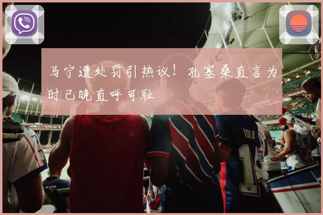 马宁遭处罚引热议！孔塞桑直言为时已晚直呼可耻