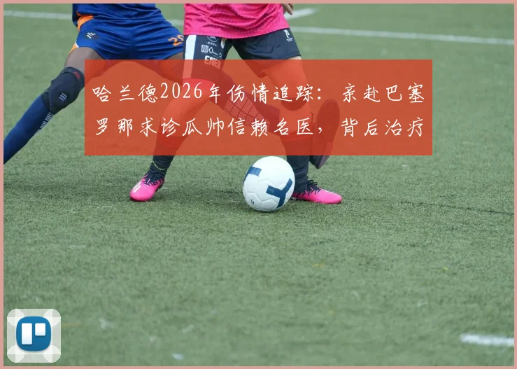 哈兰德2026年伤情追踪：亲赴巴塞罗那求诊瓜帅信赖名医，背后治疗团队与康复方案深度分析