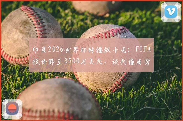印度2026世界杯转播权卡壳：FIFA报价降至3500万美元，谈判僵局背后原因几何？