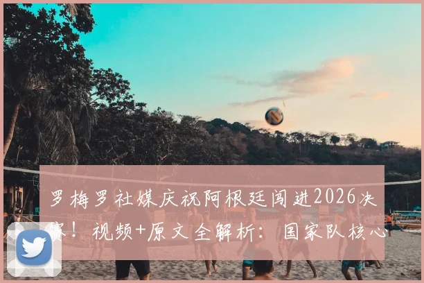 罗梅罗社媒庆祝阿根廷闯进2026决赛！视频+原文全解析：国家队核心誓言再次倾尽全力，决赛阵容引热议