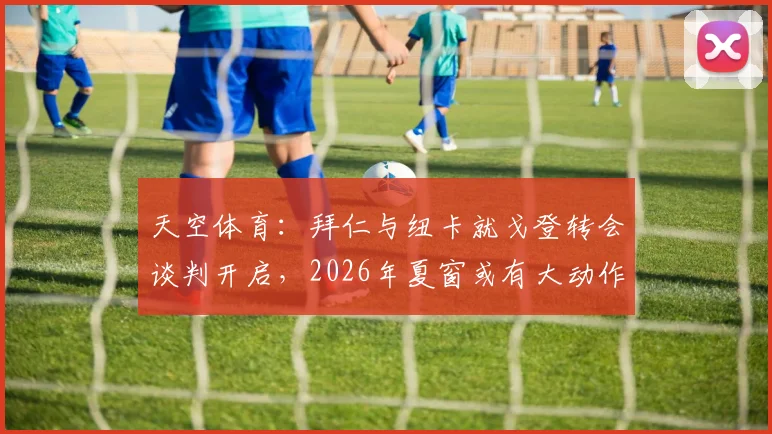 天空体育:拜仁与纽卡就戈登转会谈判开启,2026年夏窗或有大动作,球迷热议