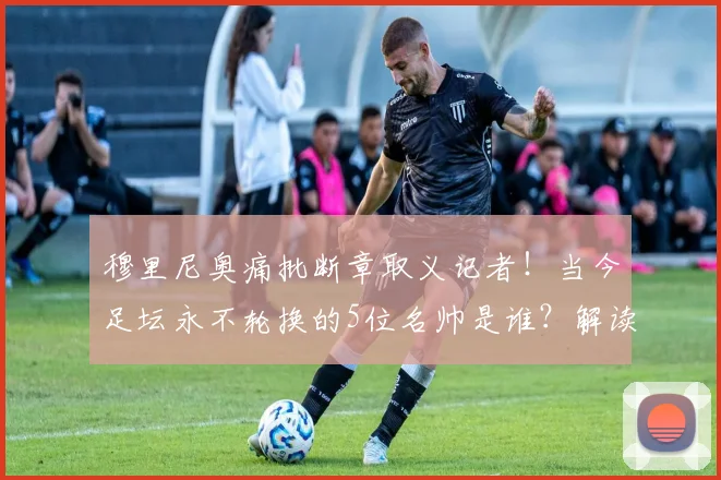穆里尼奥痛批断章取义记者！当今足坛永不轮换的5位名帅是谁？解读其阵容选择逻辑