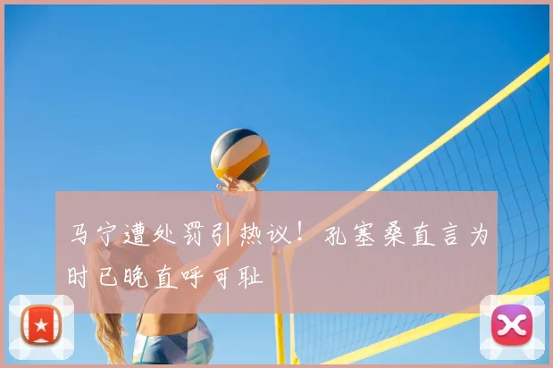 马宁遭处罚引热议！孔塞桑直言为时已晚直呼可耻